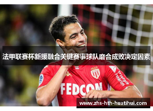 法甲联赛杯新援融合关键赛事球队磨合成败决定因素